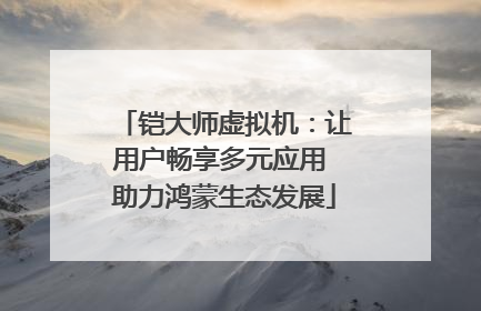 铠大师虚拟机：让用户畅享多元应用 助力鸿蒙生态发展