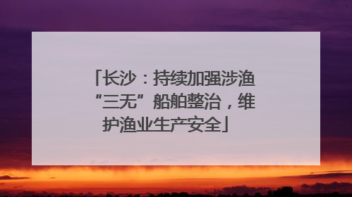 长沙：持续加强涉渔“三无”船舶整治，维护渔业生产安全