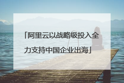 阿里云以战略级投入全力支持中国企业出海