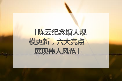 陈云纪念馆大规模更新，六大亮点展现伟人风范