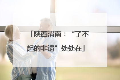 陕西渭南：“了不起的非遗”处处在