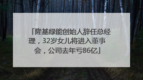 隆基绿能创始人辞任总经理，32岁女儿将进入董事会，公司去年亏86亿