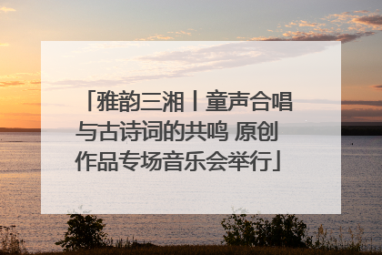 雅韵三湘丨童声合唱与古诗词的共鸣 原创作品专场音乐会举行