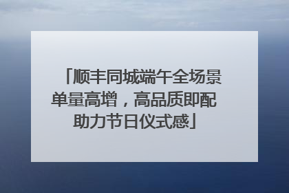 顺丰同城端午全场景单量高增，高品质即配助力节日仪式感