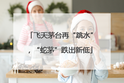 飞天茅台再“跳水”，“蛇茅”跌出新低