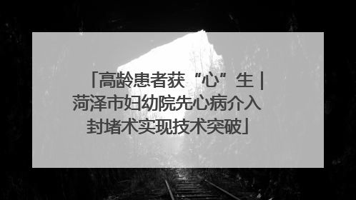 高龄患者获“心”生｜菏泽市妇幼院先心病介入封堵术实现技术突破
