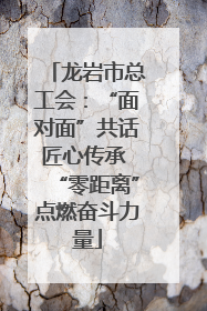 龙岩市总工会：“面对面”共话匠心传承 “零距离”点燃奋斗力量