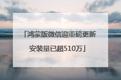 鸿蒙版微信迎重磅更新 安装量已超510万