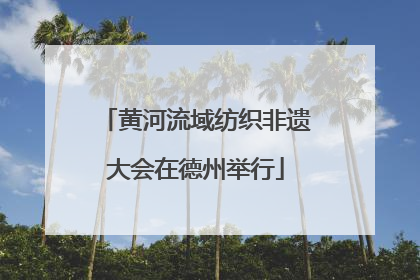 黄河流域纺织非遗大会在德州举行