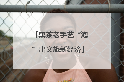 黑茶老手艺“泡”出文旅新经济