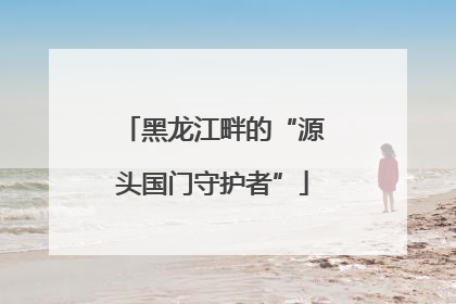 黑龙江畔的“源头国门守护者”