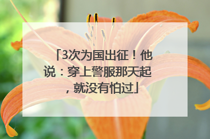 3次为国出征！他说：穿上警服那天起，就没有怕过