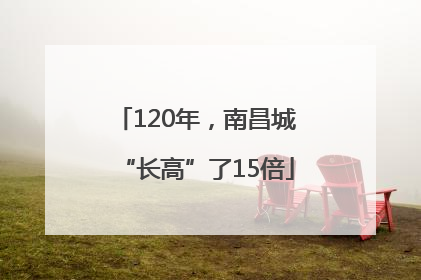 120年，南昌城“长高”了15倍