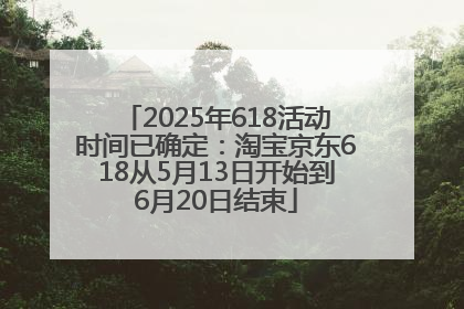 2025年618活动时间已确定：淘宝京东618从5月13日开始到6月20日结束