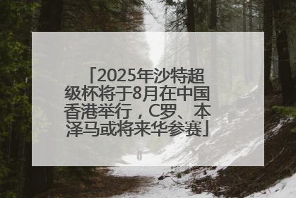 2025年沙特超级杯将于8月在中国香港举行，C罗、本泽马或将来华参赛