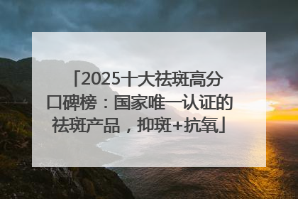 2025十大祛斑高分口碑榜：国家唯一认证的祛斑产品，抑斑+抗氧