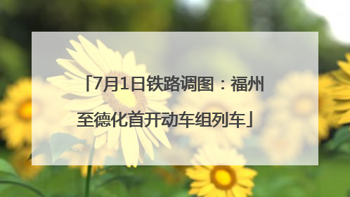7月1日铁路调图：福州至德化首开动车组列车