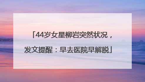 44岁女星柳岩突然状况，发文提醒：早去医院早解脱