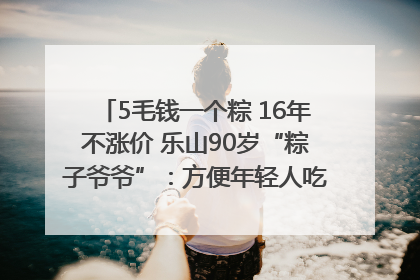 5毛钱一个粽 16年不涨价 乐山90岁“粽子爷爷”：方便年轻人吃口热乎早饭｜封面头条