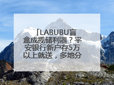 LABUBU盲盒成揽储利器？平安银行新户存5万以上就送，多地分支行跟进
